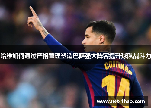 哈维如何通过严格管理塑造巴萨强大阵容提升球队战斗力